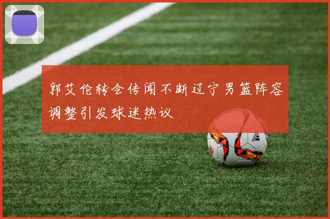 郭艾伦转会传闻不断辽宁男篮阵容调整引发球迷热议