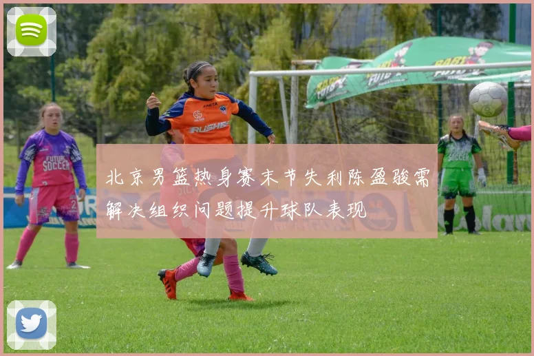 北京男篮热身赛末节失利陈盈骏需解决组织问题提升球队表现