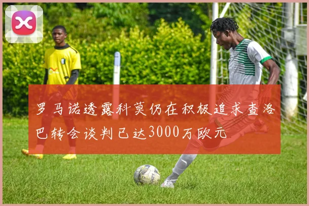 罗马诺透露科莫仍在积极追求查洛巴转会谈判已达3000万欧元