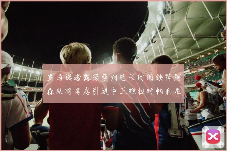 罗马诺透露若萨利巴长时间缺阵阿森纳将考虑引进中卫维拉对帕利尼亚有意
