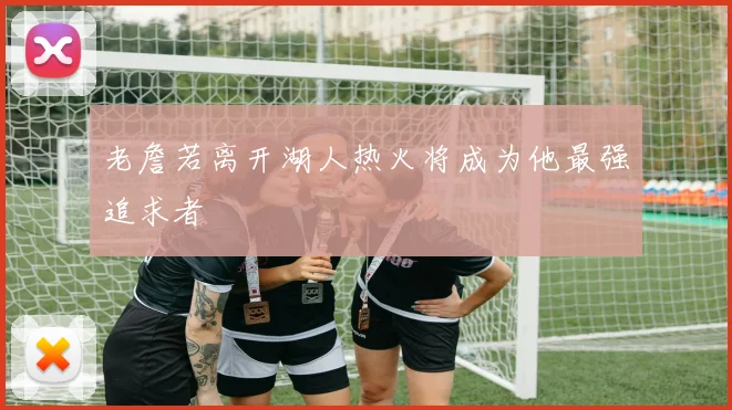 老詹若离开湖人热火将成为他最强追求者