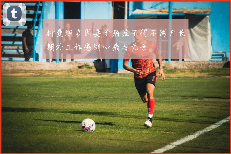 科曼坦言因妻子癌症不得不离开长期外工作感到心痛与无奈